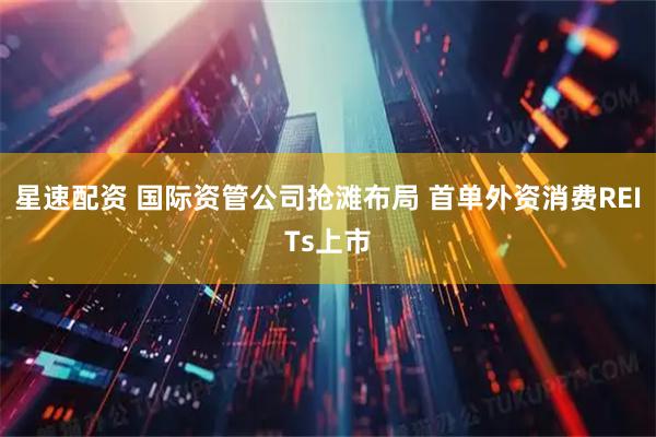 星速配资 国际资管公司抢滩布局 首单外资消费REITs上市