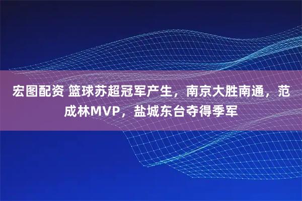 宏图配资 篮球苏超冠军产生，南京大胜南通，范成林MVP，盐城东台夺得季军