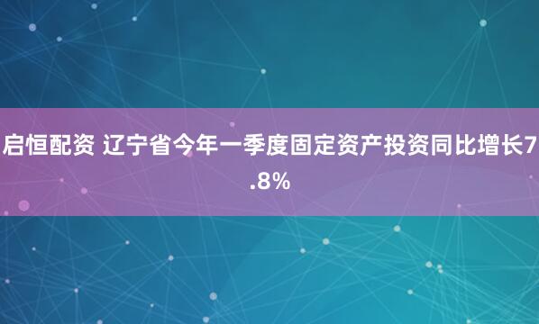 启恒配资 辽宁省今年一季度固定资产投资同比增长7.8%