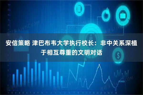 安信策略 津巴布韦大学执行校长：非中关系深植于相互尊重的文明对话