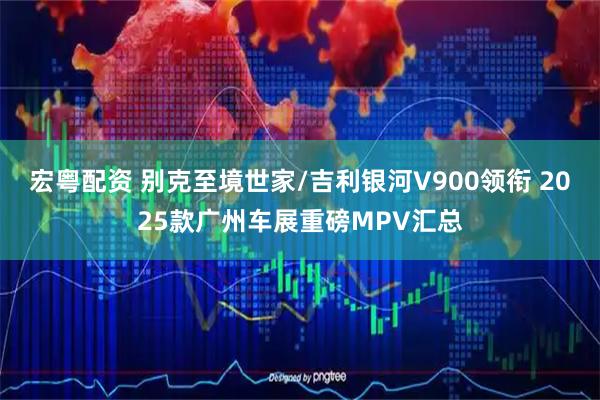 宏粤配资 别克至境世家/吉利银河V900领衔 2025款广州车展重磅MPV汇总