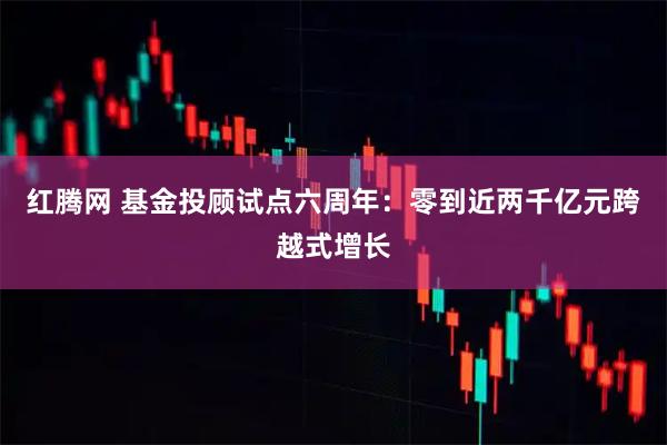 红腾网 基金投顾试点六周年：零到近两千亿元跨越式增长
