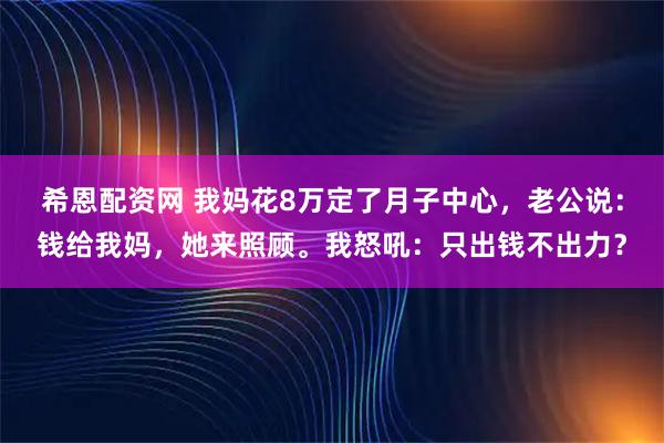 希恩配资网 我妈花8万定了月子中心，老公说：钱给我妈，她来照顾。我怒吼：只出钱不出力？