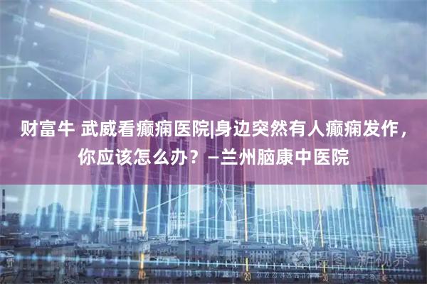 财富牛 武威看癫痫医院|身边突然有人癫痫发作，你应该怎么办？—兰州脑康中医院