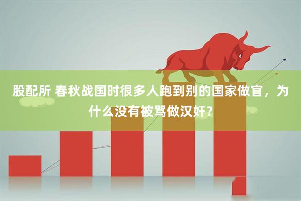 股配所 春秋战国时很多人跑到别的国家做官，为什么没有被骂做汉奸？