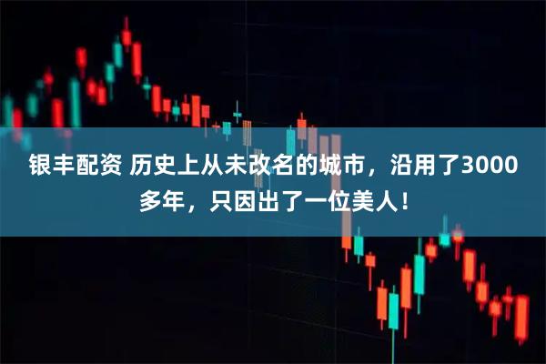 银丰配资 历史上从未改名的城市,沿用了3000多年,只因出了一位美人!