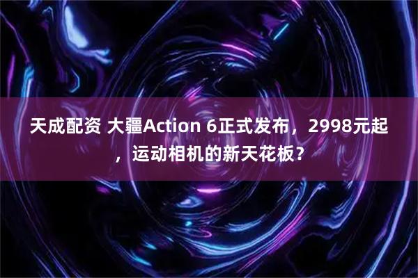 天成配资 大疆Action 6正式发布，2998元起，运动相机的新天花板？
