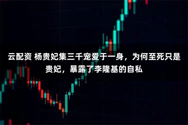 云配资 杨贵妃集三千宠爱于一身，为何至死只是贵妃，暴露了李隆基的自私