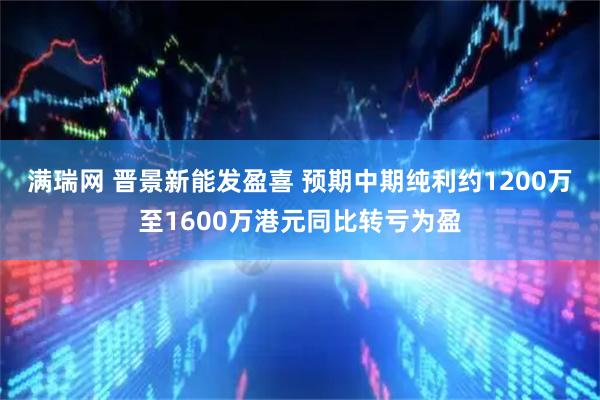 满瑞网 晋景新能发盈喜 预期中期纯利约1200万至1600万港元同比转亏为盈