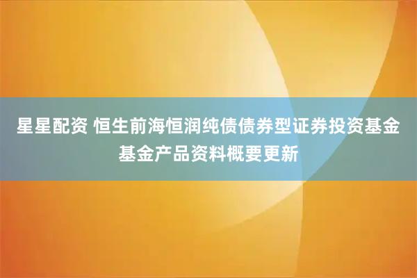 星星配资 恒生前海恒润纯债债券型证券投资基金基金产品资料概要更新