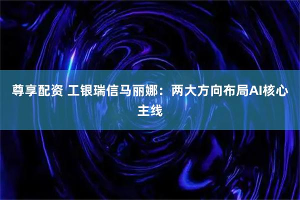 尊享配资 工银瑞信马丽娜：两大方向布局AI核心主线
