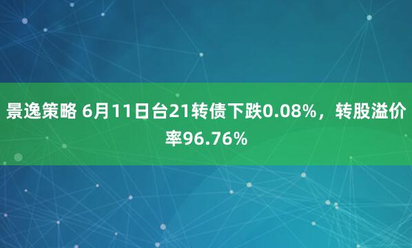 景逸策略 6月11日台21转债下跌0.08%，转股溢价率96.76%