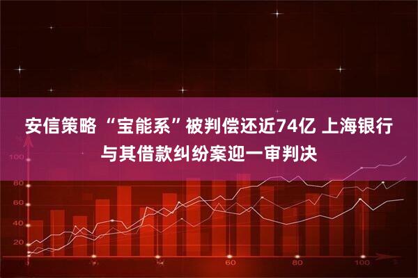 安信策略 “宝能系”被判偿还近74亿 上海银行与其借款纠纷案迎一审判决