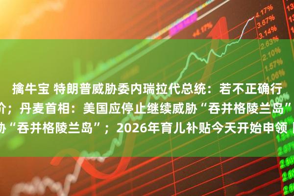 擒牛宝 特朗普威胁委内瑞拉代总统：若不正确行事，将付出更惨痛代价；丹麦首相：美国应停止继续威胁“吞并格陵兰岛”；2026年育儿补贴今天开始申领丨早报