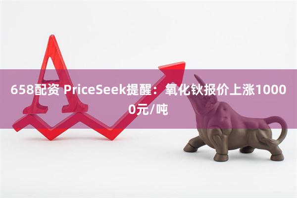 658配资 PriceSeek提醒：氧化钬报价上涨10000元/吨