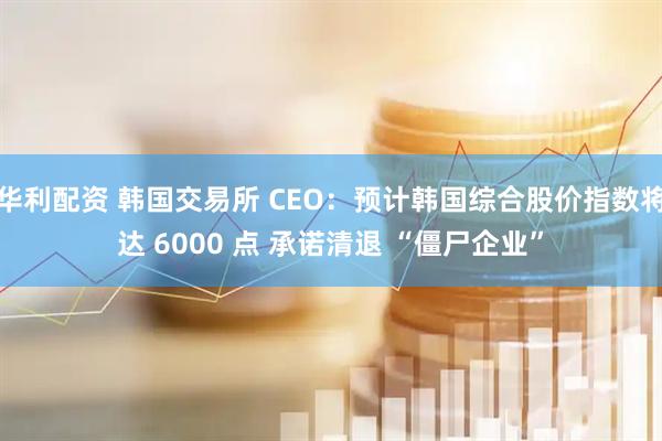 华利配资 韩国交易所 CEO：预计韩国综合股价指数将达 6000 点 承诺清退 “僵尸企业”