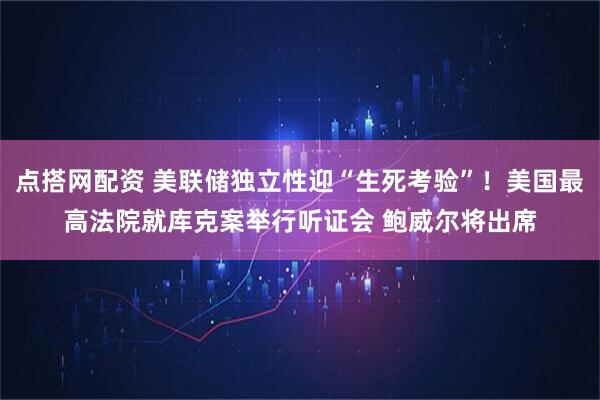 点搭网配资 美联储独立性迎“生死考验”！美国最高法院就库克案举行听证会 鲍威尔将出席