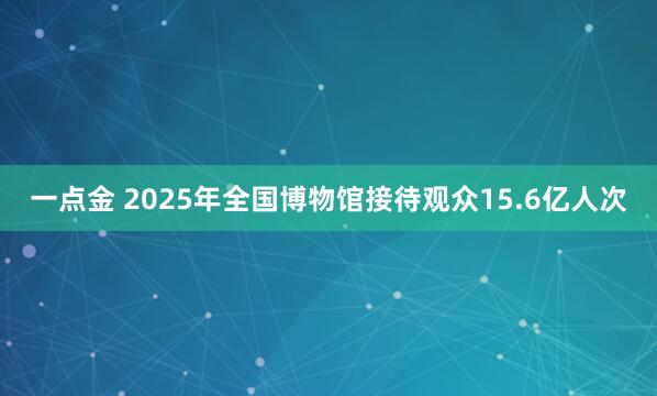 一点金 2025年全国博物馆接待观众15.6亿人次