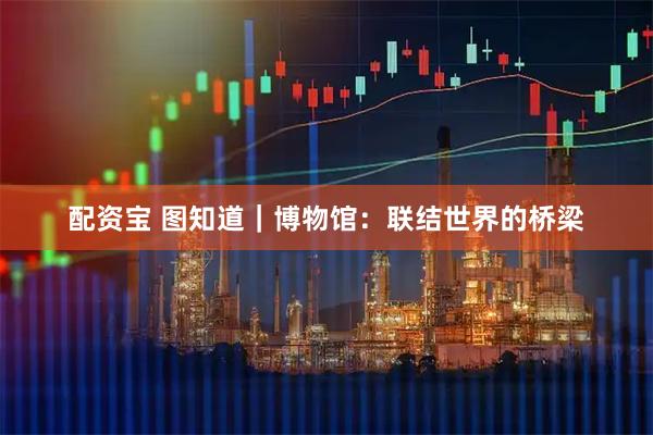 配资宝 图知道｜博物馆：联结世界的桥梁