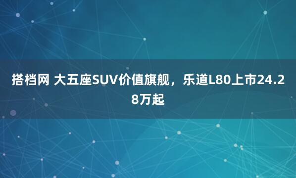 搭档网 大五座SUV价值旗舰，乐道L80上市24.28万起