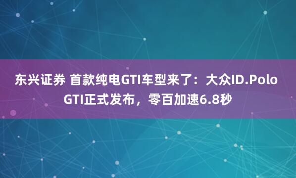 东兴证券 首款纯电GTI车型来了：大众ID.Polo GTI正式发布，零百加速6.8秒