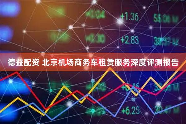 德益配资 北京机场商务车租赁服务深度评测报告