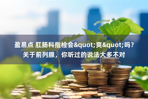 盈易点 肛肠科指检会"爽"吗？关于前列腺，你听过的说法大多不对