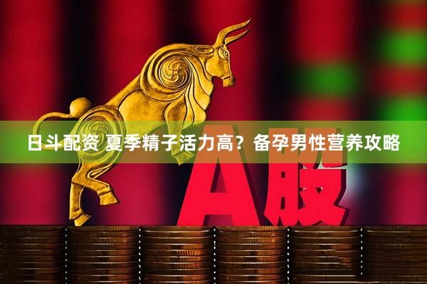 日斗配资 夏季精子活力高？备孕男性营养攻略