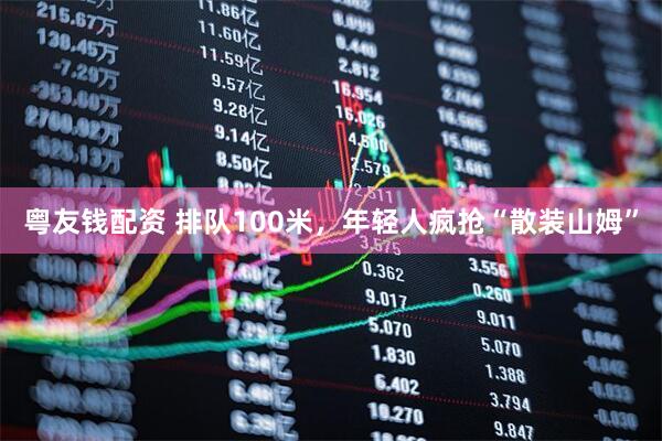 粤友钱配资 排队100米，年轻人疯抢“散装山姆”